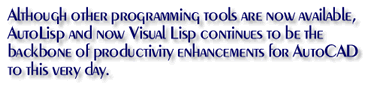 Although there are other programming tools available, AutoLisp now Visual Lisp continues to be the backbone of productivity enhancements for AutoCAD to this very day.