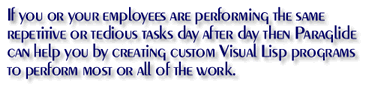 If you or your employees are performing the same repetitive or tedious tasks day after day then Paraglide can help you. We can create custom Visual Lisp programs to perform most or all of those tasks.