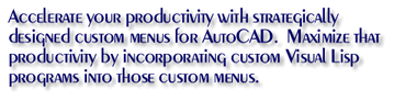 Accelerate your productivity with strategically designed custom menus for AutoCAD.  Maximize that productivity by incorporating custom Visual Lisp programs into those custom menus.